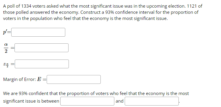 A poll of 1334 voters asked what the most significant issue was in the upcoming election. 1121 of
those polled answered the economy. Construct a 93% confidence interval for the proportion of
voters in the population who feel that the economy is the most significant issue.
p=
7/
E
24
Margin of Error: E
We are 93% confident that the proportion of voters who feel that the economy is the most
significant issue is between
and