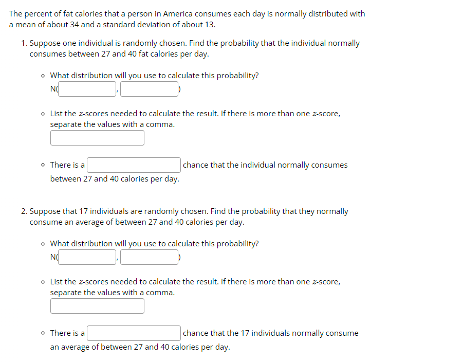 The percent of fat calories that a person in America consumes each day is normally distributed with
a mean of about 34 and a standard deviation of about 13.
1. Suppose one individual is randomly chosen. Find the probability that the individual normally
consumes between 27 and 40 fat calories per day.
• What distribution will you use to calculate this probability?
NO
• List the z-scores needed to calculate the result. If there is more than one z-score,
separate the values with a comma.
o There is a
between 27 and 40 calories per day.
chance that the individual normally consumes
2. Suppose that 17 individuals are randomly chosen. Find the probability that they normally
consume an average of between 27 and 40 calories per day.
o What distribution will you use to calculate this probability?
NO
o List the z-scores needed to calculate the result. If there is more than one z-score,
separate the values with a comma.
chance that the 17 individuals normally consume
o There is a
an average of between 27 and 40 calories per day.