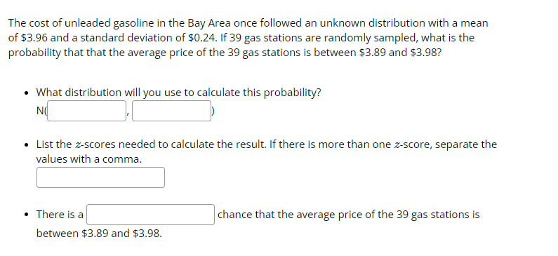 The cost of unleaded gasoline in the Bay Area once followed an unknown distribution with a mean
of $3.96 and a standard deviation of $0.24. If 39 gas stations are randomly sampled, what is the
probability that that the average price of the 39 gas stations is between $3.89 and $3.98?
• What distribution will you use to calculate this probability?
NO
• List the z-scores needed to calculate the result. If there is more than one z-score, separate the
values with a comma.
• There is a
between $3.89 and $3.98.
chance that the average price of the 39 gas stations is