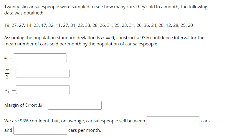 Twenty-six car salespeople were sampled to see how many cars they sold in a month; the following
data was obtained:
19, 27, 27, 14, 23, 17, 32, 11, 27, 31, 22, 33, 28, 26, 31, 25, 23, 31, 26, 36, 24, 28, 12, 28, 25, 20
Assuming the population standard deviation is o = 6, construct a 93% confidence interval for the
mean number of cars sold per month by the population of car salespeople.
18
24/
Margin of Error: E
We are 93% confident that, on average, car salespeople sell between
and
cars per month.
cars