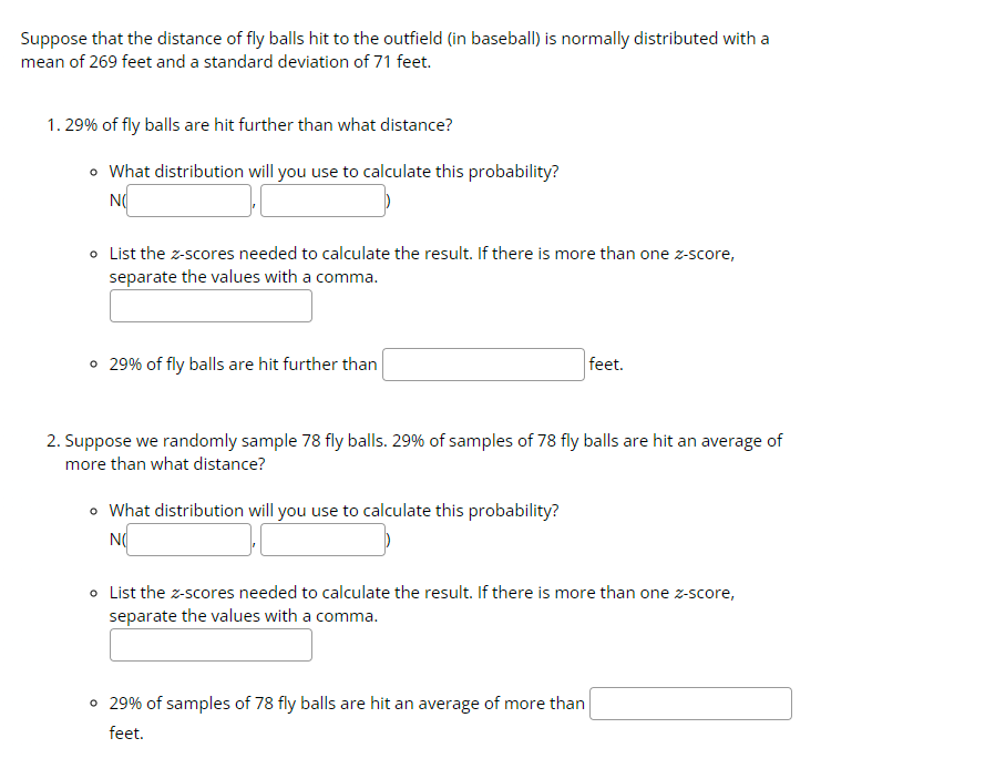 Suppose that the distance of fly balls hit to the outfield (in baseball) is normally distributed with a
mean of 269 feet and a standard deviation of 71 feet.
1.29% of fly balls are hit further than what distance?
• What distribution will you use to calculate this probability?
NO
• List the z-scores needed to calculate the result. If there is more than one z-score,
separate the values with a comma.
• 29% of fly balls are hit further than
2. Suppose we randomly sample 78 fly balls. 29% of samples of 78 fly balls are hit an average of
more than what distance?
• What distribution will you use to calculate this probability?
NO
feet.
o List the z-scores needed to calculate the result. If there is more than one z-score,
separate the values with a comma.
• 29% of samples of 78 fly balls are hit an average of more than
feet.