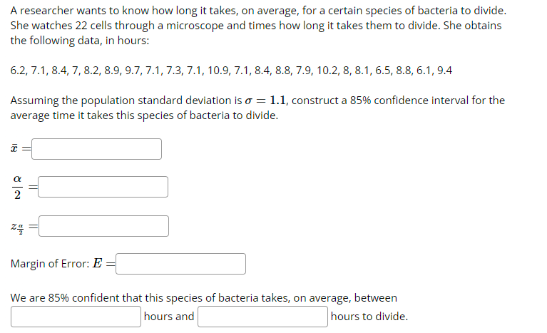 A researcher wants to know how long it takes, on average, for a certain species of bacteria to divide.
She watches 22 cells through a microscope and times how long it takes them to divide. She obtains
the following data, in hours:
6.2, 7.1, 8.4, 7, 8.2, 8.9, 9.7, 7.1, 7.3, 7.1, 10.9, 7.1, 8.4, 8.8, 7.9, 10.2, 8, 8.1, 6.5, 8.8, 6.1, 9.4
Assuming the population standard deviation is o = 1.1, construct a 85% confidence interval for the
average time it takes this species of bacteria to divide.
8|2
=
zq
Margin of Error: E
We are 85% confident that this species of bacteria takes, on average, between
hours and
hours to divide.