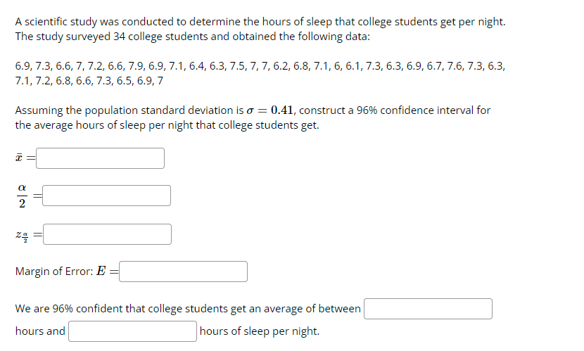 A scientific study was conducted to determine the hours of sleep that college students get per night.
The study surveyed 34 college students and obtained the following data:
6.9, 7.3, 6.6, 7, 7.2, 6.6, 7.9, 6.9, 7.1, 6.4, 6.3, 7.5, 7, 7, 6.2, 6.8, 7.1, 6, 6.1, 7.3, 6.3, 6.9, 6.7, 7.6, 7.3, 6.3,
7.1, 7.2, 6.8, 6.6, 7.3, 6.5, 6.9, 7
Assuming the population standard deviation is o = 0.41, construct a 96% confidence interval for
the average hours of sleep per night that college students get.
I =
24
Margin of Error: E
We are 96% confident that college students get an average of between
hours and
hours of sleep per night.