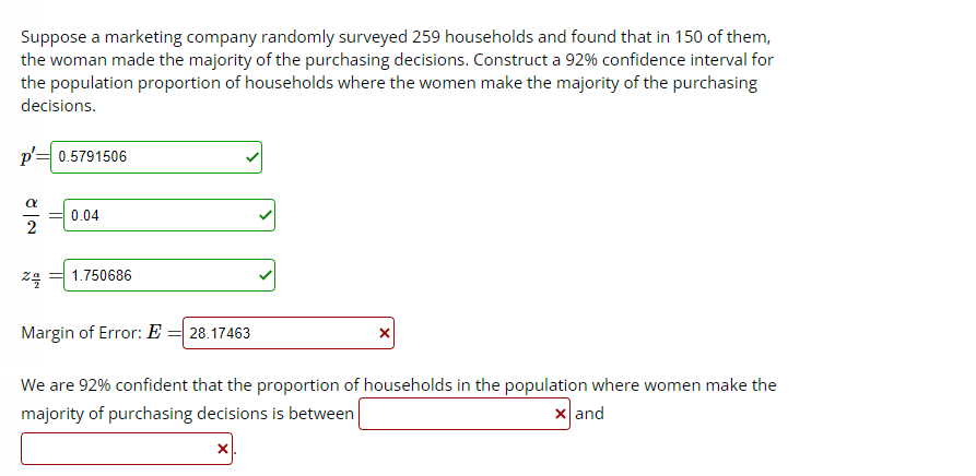 Suppose a marketing company randomly surveyed 259 households and found that in 150 of them,
the woman made the majority of the purchasing decisions. Construct a 92% confidence interval for
the population proportion of households where the women make the majority of the purchasing
decisions.
p'= 0.5791506
α
%4/2
0.04
= 1.750686
Margin of Error: E = 28.17463
We are 92% confident that the proportion of households in the population where women make the
majority of purchasing decisions is between
x and
X