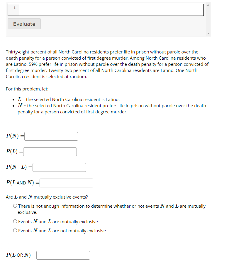 1
Evaluate
Thirty-eight percent of all North Carolina residents prefer life in prison without parole over the
death penalty for a person convicted of first degree murder. Among North Carolina residents who
are Latino, 59% prefer life in prison without parole over the death penalty for a person convicted of
first degree murder. Twenty-two percent of all North Carolina residents are Latino. One North
Carolina resident is selected at random.
For this problem, let:
• L = the selected North Carolina resident is Latino.
N = the selected North Carolina resident prefers life in prison without parole over the death
penalty for a person convicted of first degree murder.
P(N)
P(L) =
P(NL)
=
P(L AND N):
=
Are L and N mutually exclusive events?
O There is not enough information to determine whether or not events N and I are mutually
exclusive.
O Events N and I are mutually exclusive.
O Events N and I are not mutually exclusive.
P(L OR N) =
