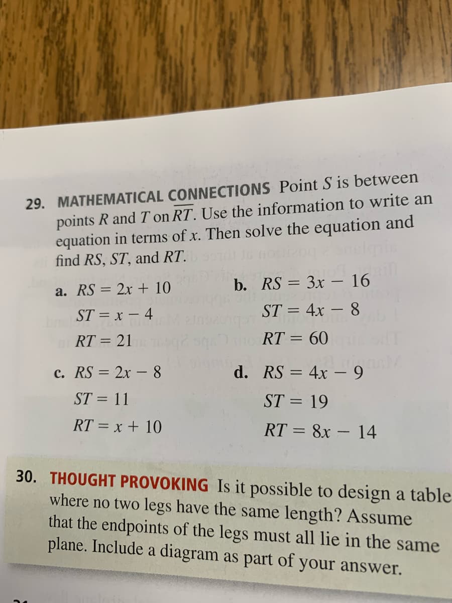 29. MATHEMATICAL CONNECTIONS Point S is between
points R and T on RT. Use the information to write an
equation in terms of x. Then solve the equation and
find RS, ST, and RT.
a. RS = 2x + 10
b. RS = 3x – 16
ST = x – 4
ST = 4x – 8
RT = 21
egmo RT = 60
%3D
c. RS = 2x – 8
d. RS = 4x – 9
%3D
ST = 11
ST = 19
%3D
RT = x + 10
RT = 8x – 14
30. THOUGHT PROVOKING Is it possible to design a table
where no two legs have the same length? Assume
that the endpoints of the legs must all lie in the same
plane. Include a diagram as part of your answer.
