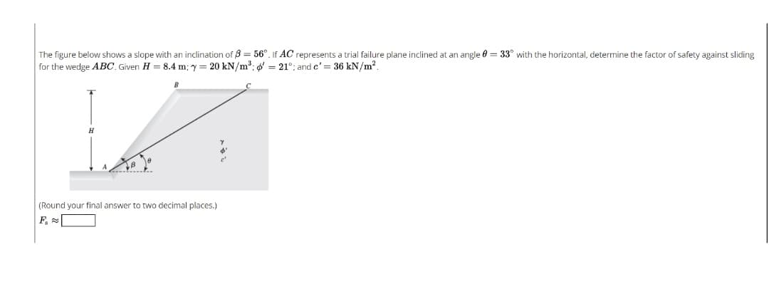 The figure below shows a slope with an inclination of B = 56°. If AC represents a trial failure plane inclined at an angle 0 = 33° with the horizontal, determine the factor of safety against sliding
for the wedge ABC. Given H = 8.4 m; y = 20 kN/m³: ' = 21°; and c' = 36 kN/m?.
(Round your final answer to two decimal places.)
F, =
