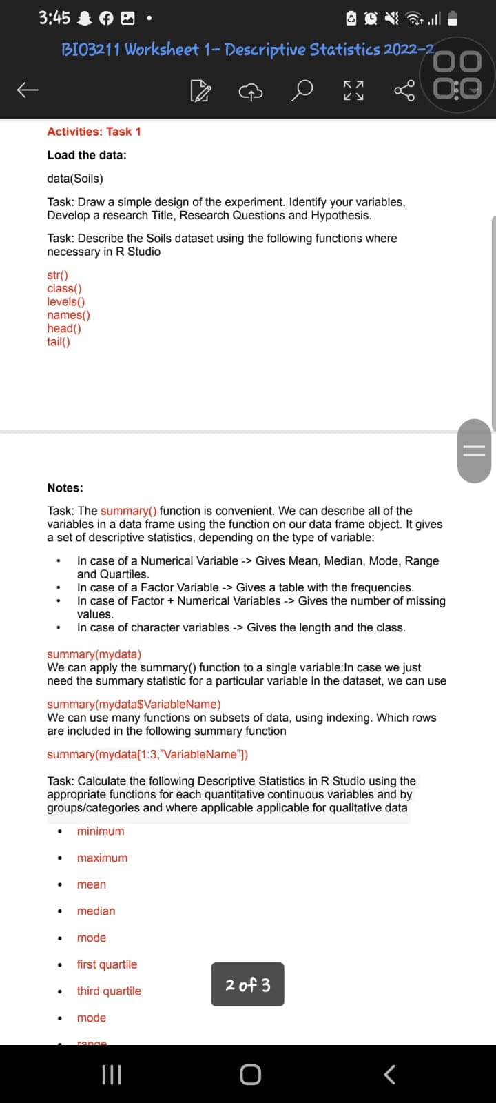 3:45
BI03211 Worksheet 1- Descriptive Statistics 2022-2
КА
Ку
Activities: Task 1
Load the data:
data(Soils)
Task: Draw a simple design of the experiment. Identify your variables,
Develop a research Title, Research Questions and Hypothesis.
Task: Describe the Soils dataset using the following functions where
necessary in R Studio
str()
class()
levels()
names()
head()
tail()
.
.
Notes:
Task: The summary() function is convenient. We can describe all of the
variables in a data frame using the function on our data frame object. It gives
a set of descriptive statistics, depending on the type of variable:
summary(mydata)
We can apply the summary() function to a single variable: In case we just
need the summary statistic for a particular variable in the dataset, we can use
● maximum
In case of a Numerical Variable -> Gives Mean, Median, Mode, Range
and Quartiles.
In case of a Factor Variable -> Gives a table with the frequencies.
In case of Factor + Numerical Variables -> Gives the number of missing
values.
In case of character variables -> Gives the length and the class.
summary(mydata$VariableName)
We can use many functions on subsets of data, using indexing. Which rows
are included in the following summary function
summary(mydata[1:3,"VariableName"])
Task: Calculate the following Descriptive Statistics in R Studio using the
appropriate functions for each quantitative continuous variables and by
groups/categories and where applicable applicable for qualitative data
minimum
. mean
.
.
median
mode
first quartile
third quartile
0
mode
range
=
|||
00
0:0
2 of 3
O
r
||