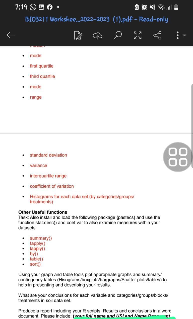 7:19.
BI03211 Workshee...2022-2023 (1).pdf - Read-only
●
●
mode
●
first quartile
third quartile
mode
range
standard deviation
● variance
interquartile range
● coefficient of variation
Histograms for each data set (by categories/groups/
treatments)
KV
summary()
tapply()
lapply()
Other Useful functions
Task: Also install and load the following
age {pastecs) and use the
function stat.desc() and coef.var to also examine measures within your
datasets.
by()
table()
sort()
go
Using your graph and table tools plot appropriate graphs and summary/
contingency tables (Hisograms/boxplots/bargraphs/Scatter plots/tables) to
help in presenting and describing your results.
00
What are your conclusions for each variable and categories/groups/blocks/
treatments in soil data set.
Produce a report including your R scripts, Results and conclusions in a word
document. Please include: (vour full name and USI and Name Dent