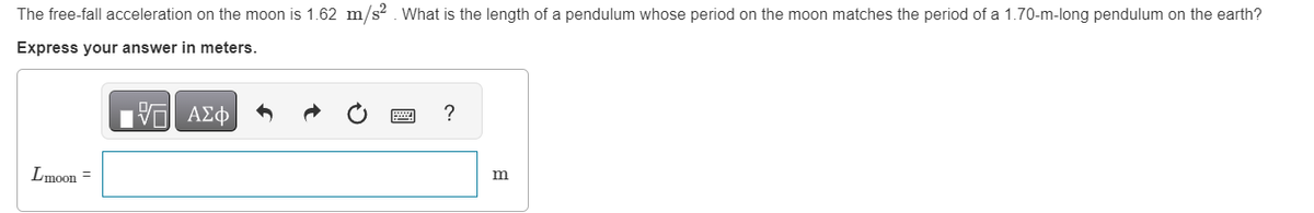 The free-fall acceleration on the moon is 1.62 m/s². What is the length of a pendulum whose period on the moon matches the period of a 1.70-m-long pendulum on the earth?
Express your answer in meters.
E| ΑΣΦΑ
Lmoon =
?
m