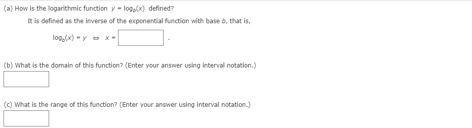 (a) How is the logarithmic function y = log,(x) defined?
It is defined as the inverse of the exponential function with base b, that is,
log,(x) = y - x =
(b) What is the domain of this function? (Enter your answer using interval notation.)
(c) What is the range of this function? (Enter your answer using interval notation.)
