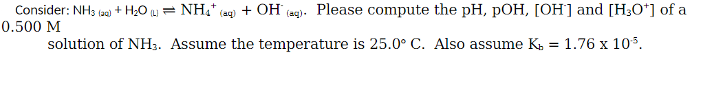 Consider: NH3 (aq) + H2O (L) = NH₁* (aq) + OH
0.500 M
(aq).
Please compute the pH, pOH, [OH‍] and [H3O+] of a
solution of NH3. Assume the temperature is 25.0° C. Also assume K₁ = 1.76 x 105.