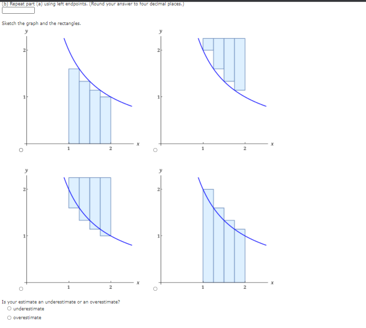 (b) Repeat part (a) using left endpoints. (Round your answer to four decimal places.)
Sketch the graph and the rectangles.
Is your estimate an underestimate or an overestimate?
O underestimate
O overestimate
21
과
