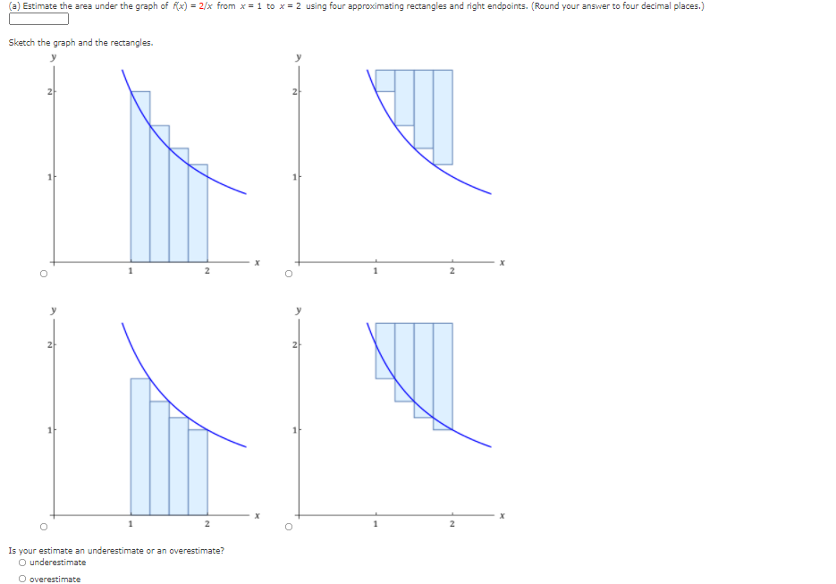 Estimate the area under the graph of fx) = 2/x from x = 1 to x = 2 using four approximating rectangles and right endpoints. (Round your answer to four decimal places.)
Sketch the graph and the rectangles.
21
y
Is your estimate an underestimate or an overestimate?
O underestimate
O overestimate
