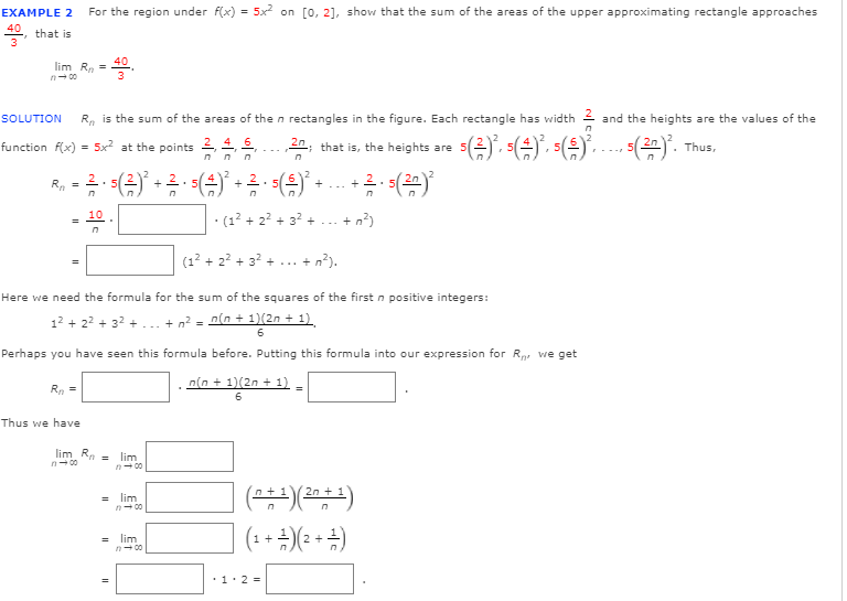 **Example 2:** For the region under \( f(x) = 5x^2 \) on \([0, 2]\), show that the sum of the areas of the upper approximating rectangles approaches \(\frac{40}{3}\), that is

\[
\lim_{{n \to \infty}} R_n = \frac{40}{3}
\]

**Solution:** \( R_n \) is the sum of the areas of the rectangles in the figure. Each rectangle has width \(\frac{2}{n}\) and the heights are the values of the function \( f(x) = 5x^2 \) at the points \(\frac{2}{n}, \frac{4}{n}, \frac{6}{n}, \ldots, \frac{2n}{n}\), that is, the heights are \(\left( \frac{2}{n} \right)^2, 5 \left( \frac{4}{n} \right)^2, 5 \left( \frac{6}{n} \right)^2, \ldots, 5 \left( \frac{2n}{n} \right)^2 \).

Thus,

\[
R_n = \frac{2}{n} \cdot 5 \left( \frac{2}{n} \right)^2 + \frac{2}{n} \cdot 5 \left( \frac{4}{n} \right)^2 + \ldots + \frac{2}{n} \cdot 5 \left( \frac{2n}{n} \right)^2
\]

\[
= \frac{10}{n^3} \left(1^2 + 2^2 + 3^2 + \ldots + n^2 \right)
\]

\[
= \frac{10}{n^3} \left(1^2 + 2^2 + 3^2 + \ldots + n^2 \right).
\]

Here we need the formula for the sum of the squares of the first \( n \) positive integers:

\[
1^2 + 2^2 + 3^2 + \ldots + n^2 = \frac{n(n + 1)(2n + 1)}{6}.
\]

Perhaps you have seen this