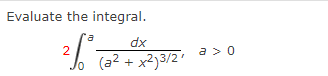 ### Integral Evaluation Problem

**Problem Statement:**
Evaluate the following integral:

\[ 2 \int_{0}^{a} \frac{dx}{(a^2 + x^2)^{3/2}}, \quad a > 0 \]

**Details:**
- The function under the integral is \(\frac{1}{(a^2 + x^2)^{3/2}}\).
- The limits of integration are from 0 to \(a\).
- The given condition is \(a > 0\).

This integral involves evaluating the definite integral of a function which may require techniques such as trigonometric substitution or recognition of a standard integral form.