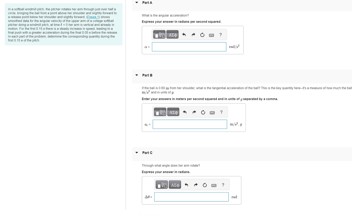 In a softball windmill pitch, the pitcher rotates her arm through just over half a
circle, bringing the ball from a point above her shoulder and slightly forward to
a release point below her shoulder and slightly forward. (Figure 1) shows
smoothed data for the angular velocity of the upper arm of a college softball
pitcher doing a windmill pitch; at time t = 0 her arm is vertical and already in
motion. For the first 0.15 s there is a steady increase in speed, leading to a
final push with a greater acceleration during the final 0.05 s before the release.
In each part of the problem, determine the corresponding quantity during the
first 0.15 s of the pitch.
Part A
What is the angular acceleration?
Express your answer in radians per second squared.
α =
Part B
at =
Part C
IVE ΑΣΦ
If the ball is 0.60 m from her shoulder, what is the tangential acceleration of the ball? This is the key quantity here--it's a measure of how much the ball
m/s² and in units of g.
Enter your answers in meters per second squared and in units of g separated by a comma.
Δθ =
17 ΑΣΦ
Through what angle does her arm rotate?
Express your answer in radians.
-- ΑΣΦ
?
?
rad/s²
?
m/s², g
rad