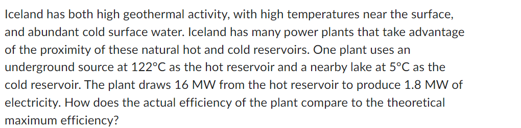 Iceland has both high geothermal activity, with high temperatures near the surface,
and abundant cold surface water. Iceland has many power plants that take advantage
of the proximity of these natural hot and cold reservoirs. One plant uses an
underground source at 122°C as the hot reservoir and a nearby lake at 5°C as the
cold reservoir. The plant draws 16 MW from the hot reservoir to produce 1.8 MW of
electricity. How does the actual efficiency of the plant compare to the theoretical
maximum efficiency?