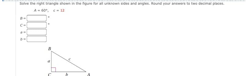 Solve the right triangle shown in the figure for all unknown sides and angles. Round your answers to two decimal places.
A = 60°, c = 12
B =
C =
a =
b =
B
a
