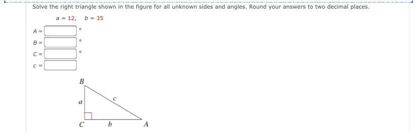 Solve the right triangle shown in the figure for all unknown sides and angles. Round your answers to two decimal places.
a = 12, b = 35
A =
B =
C =
B
a
C
b
A
