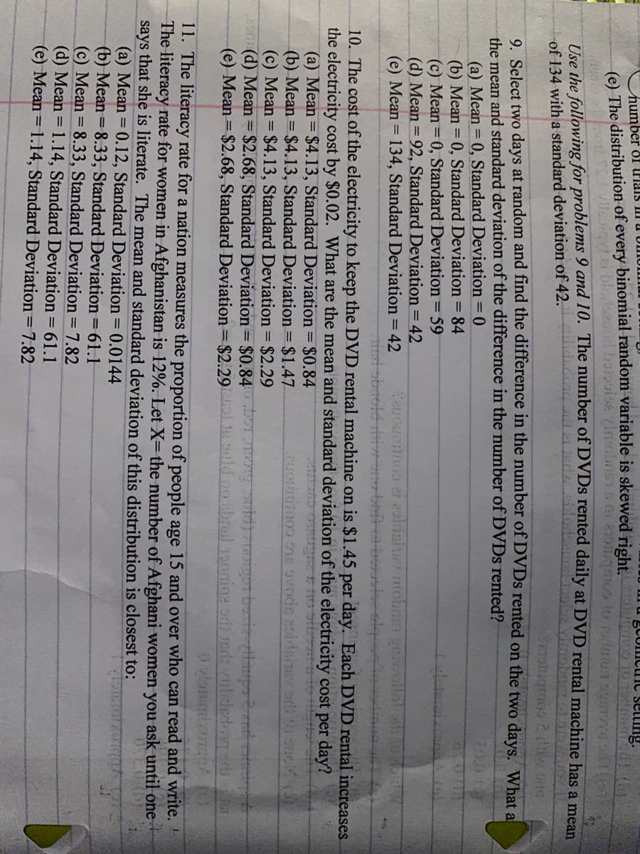 BCUIIcic setting.
humber of riais I.
(e) The distribution of every binomial random variable is skewed right. d
Use the following for problems 9 and 10. The number of DVDS rented daily at DVD rental machine has a mean
of 134 with a standard deviation of 42.
9 Select two days at random and find the difference in the number of DVDS rented on the two days. What al
the mean and standard deviation of the difference in the number of DVDS rented?
(a) Mean = 0, Standard Deviation = 0
(b) Mean = 0, Standard Deviation = 84
(c) Mean =0, Standard Deviation = 59
(d) Mean = 92, Standard Deviation = 42
(e) Mean = 134, Standard Deviation = 42
Sauouniinos ei zaldsiner mobnm gra
%3D
म /20
10. The cost of the electricity to keep the DVD rental machine on is $1.45 per day. Each DVD rental increases.
the electricity cost by $0.02. What are the mean and standard deviation of the electricity cost per day?
(a) Mean = $4.13, Standard Deviation = $0.84
(b) Mean = $4.13, Standard Deviation = $1.47
(c) Mean = $4.13, Standard Deviation = $2.29
(d) Mean = $2.68, Standard Deviation = $0.84 orburi po
(e) Mean = $2.68, Standard Deviation = $2.29 oid no chnsl 150mine oni sed: viilidedon
20ou o0 ns ovode zoldainev edo
11. The literacy rate for a nation measures the proportion of people age 15 and over who can read and write.
The literacy rate for women in Afghanistan is 12%. Let X= the number of Afghani women you ask until one
says that she is literate. The mean and standard deviation of this distribution is closest to:
(a) Mean = 0.12, Standard Deviation = 0.0144
(b) Mean = 8.33, Standard Deviation = 61.1
(c) Mean = 8.33, Standard Deviation = 7.82
(d) Mean = 1.14, Standard Deviation = 61.1
(e) Mean = 1.14, Standard Deviation = 7.82
%3D
%3D
%3D
%3D
%3D
