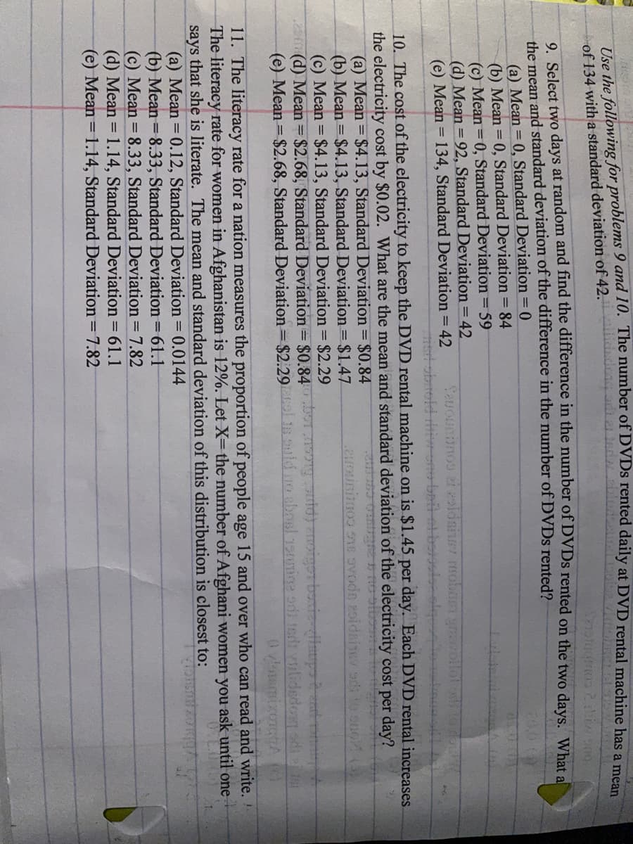 Tre the following for problems 9 and 10. The number of LDVDS rented daily at DVD rental machine has a ma
of 134 with a standard deviation of 42.il
o Select two days at random and find the difference in the number of DVDS rented on the two days. What al
the mean and standard deviation of the difference in the number of DVDS rented?
(a) Mean = 0, Standard Deviation =0
(b) Mean = 0, Standard Deviation = 84
(c) Mean = 0, Standard Deviation = 59
(d) Mean = 92, Standard Deviation = 42
(e) Mean = 134, Standard Deviation = 42
20.0
Sauounanos ei zaldainer molneT
उम पा्र् ध गीि
10. The cost of the electricity to keep the DVD rental machine on is $1.45 per day. Each DVD rental increases.
the electricity cost by $0.02. What are the mean and standard deviation of the electricity cost per day?
(a) Mean = $4.13, Standard Deviation = $0.84
(b) Mean = $4.13, Standard Deviation = $1.47
(c) Mean = $4.13, Standard Deviation = $2.29
ca(d) Mean $2.68, Standard Deviation = $0.84
(e) Mean $2.68, Standard Deviation= $2.29 1 uld no absl 19amine odt tedi vilidedoay disr
11. The literacy rate for a nation measures the proportion of people age 15 and over who can read and write.
The literacy rate for women in Afghanistan is 12%. Let X= the number of Afghani women you ask until one
says that she is literate. The mean and standard deviation of this distribution is closest to:
(a) Mean = 0.12, Standard Deviation = 0.0144
(b) Mean = 8.33, Standard Deviation =61.1
(c) Mean = 8.33, Standard Deviation = 7.82
(d) Mean = 1.14, Standard Deviation = 61.1
(e) Mean = 1.14, Standard Deviation = 7.82

