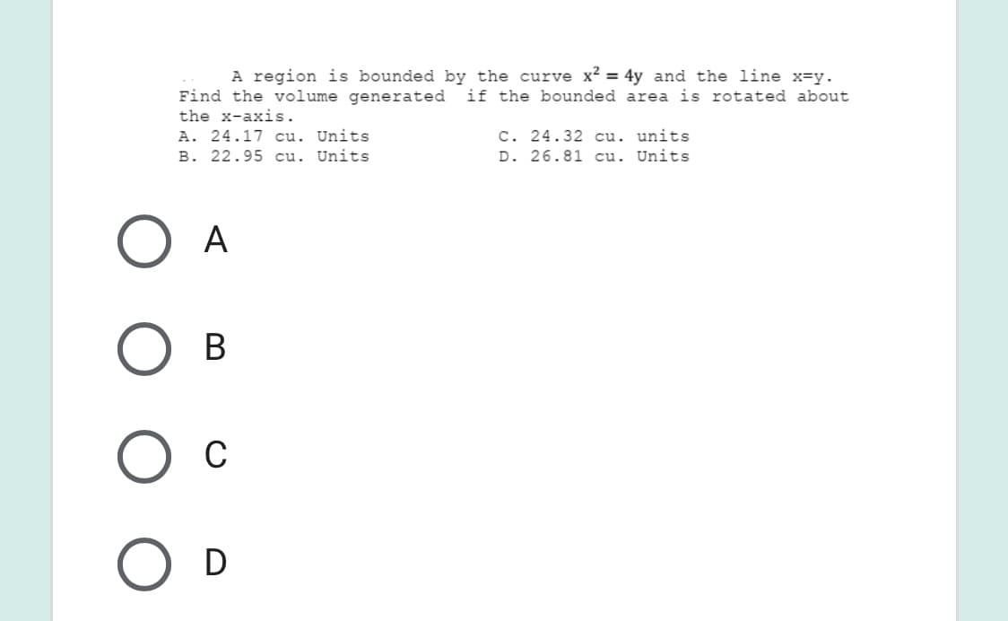 A region is bounded by the curve x? = 4y and the line x=y.
Find the volume generated
the x-axis.
if the bounded area is rotated about
A. 24.17 cu. Units
B. 22.95 cu. Units
C. 24.32 cu. units
D. 26.81 cu. Units
A
В
C
D
