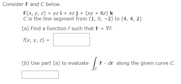 Consider F and C below.
F(x, y, z) = yz i + xz j + (xy + 6z) k
C is the line segment from (1, 0, -2) to (4, 4, 2)
(a) Find a function f such that F = Vf.
f(x, у, 2) -
(b) Use part (a) to evaluate
F. dr along the given curve C.
