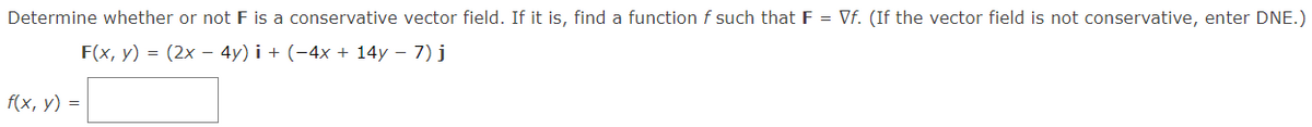 Determine whether or not F is a conservative vector field. If it is, find a functionf such that F = Vf. (If the vector field is not conservative, enter DNE.)
F(x, y) = (2x – 4y) i + (-4x + 14y – 7) j
f(x, y) =
