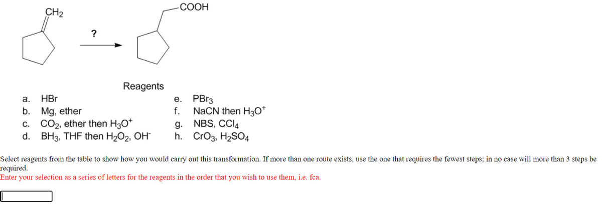 СООН
CH2
?
Reagents
e. PB13
NaCN then H3O*
g. NBS, CCI4
h. CrO3, H2SO4
а.
HBr
b. Mg, ether
c. CO2, ether then H30*
d. BH3, THF then H2O2, OH
f.
Select reagents from the table to show how you would carry out this transformation. If more than one route exists, use the one that requires the fewest steps; in no case will more than 3 steps be
required.
Enter your selection as a series of letters for the reagents in the order that you wish to use them, i.e. fca.
