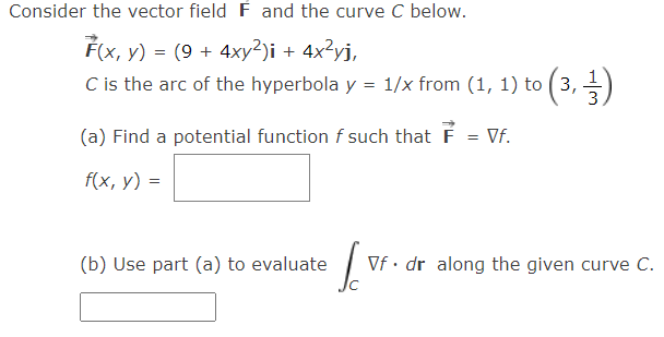 Consider the vector field F and the curve C below.
F(x, y) = (9 + 4xy²)i + 4x?yj,
C is the arc of the hyperbola y = 1/x from (1, 1) to ( 3, )
3
%3D
(a) Find a potential function f such that F = Vf.
f(x, y) =
(b) Use part (a) to evaluate
Vf· dr along the given curve C.
