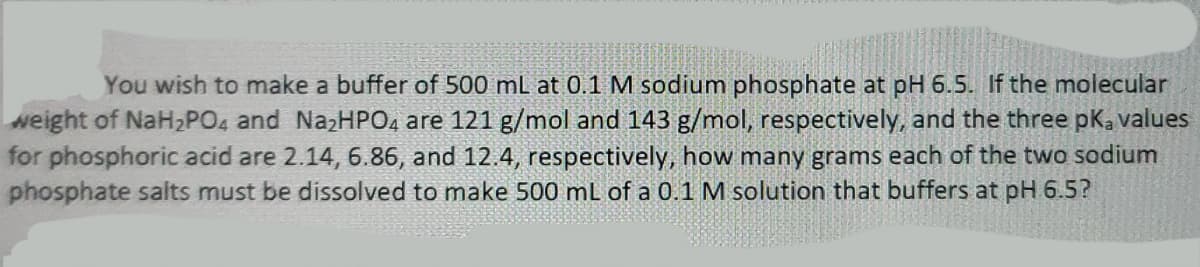 You wish to make a buffer of 500 mL at 0.1 M sodium phosphate at pH 6.5. If the molecular
weight of NaH,PO4 and NazHPO4 are 121 g/mol and 143 g/mol, respectively, and the three pk, values
for phosphoric acid are 2.14, 6.86, and 12.4, respectively, how many grams each of the two sodium
phosphate salts must be dissolved to make 500 mL of a 0.1 M solution that buffers at pH 6.5?
