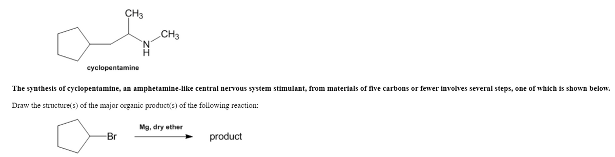 CH3
CH3
H
cyclopentamine
The synthesis of cyclopentamine, an amphetamine-like central nervous system stimulant, from materials of five carbons or fewer involves several steps, one of which is shown below.
Draw the structure(s) of the major organic product(s) of the following reaction:
Mg, dry ether
Br
product
