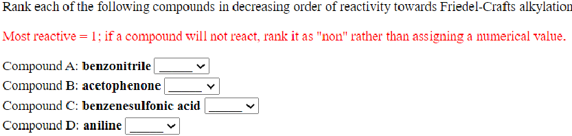 Rank each of the following compounds in decreasing order of reactivity towards Friedel-Crafts alkylation
Most reactive = 1; if a compound will not react, rank it as "non" rather than assigning a numerical value.
Compound A: benzonitrile
Compound B: acetophenone
Compound C: benzenesulfonic acid
Compound D: aniline
