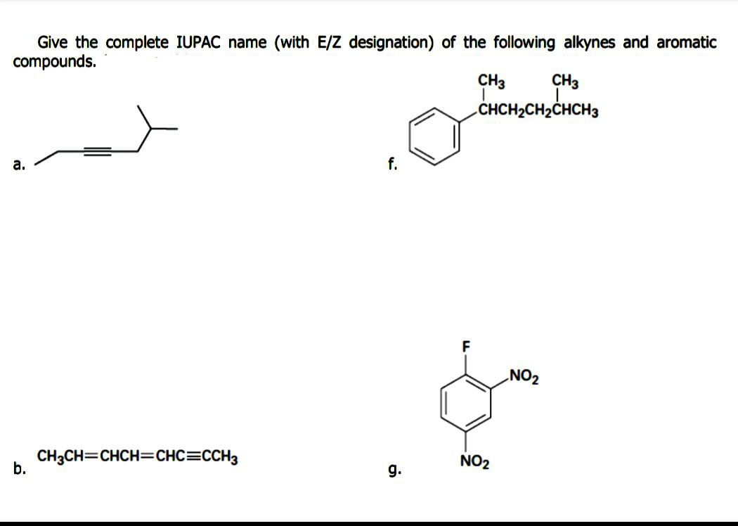 Give the complete IUPAC name (with E/Z designation) of the following alkynes and aromatic
compounds.
CH3
CHCH2CH2CHCH3
CH3
а.
f.
F
NO2
CH3CH=CHCH=CHC=CCH3
b.
NO2
g.
