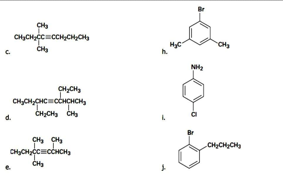 Br
CH3
CH3CH2CC=CCH2CH2CH3
H3C
h.
CH3
CH3
С.
NH2
CH2CH3
CH3CH2CHC=CCHCHCH3
CH2CH3
CH3
CI
d.
i.
Br
CH3 CH3
CH2CH2CH3
CH3CH2CC=CCHCH3
ČH3
е.
