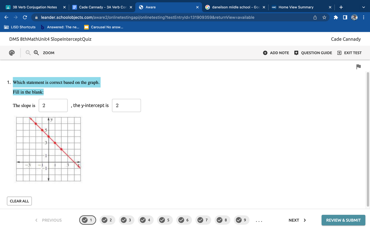 3B Verb Conjugation Notes ×
LISD Shortcuts b Answered: The ne... Carousel No answ...
DMS 8thMathUnit4 SlopelnterceptQuiz
CLEAR ALL
ZOOM
1. Which statement is correct based on the graph.
Fill in the blank:
The slope is 2
<
leander.schoolobjects.com/aware2/onlinetestingapi/onlinetesting?testEntryId=131909359&returnView=available
Cade Cannady - 3A Verb Con X
5
-3
y
PREVIOUS
the y-intercept is 2
1
1
2
Aware
3
4
5
×
6
daneilson miidle school - Goo X HAC Home View Summary
7
8
9
+
ADD NOTE
Cade Cannady
QUESTION GUIDE
NEXT >
→ EXIT TEST
REVIEW & SUBMIT