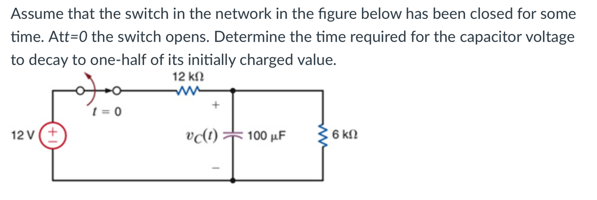 Assume that the switch in the network in the figure below has been closed for some
time. Att=0 the switch opens. Determine the time required for the capacitor voltage
to decay to one-half of its initially charged value.
12 kN
t = 0
12 V(+
100 μ.
6 kN
