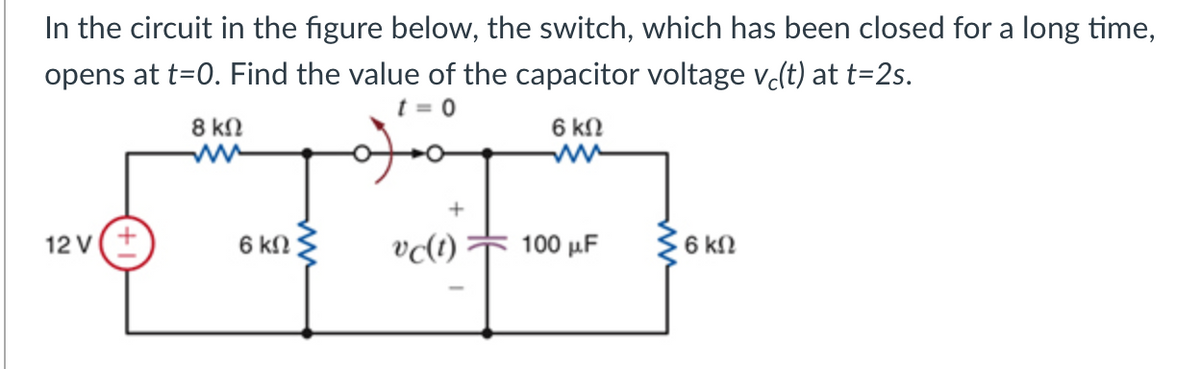 In the circuit in the figure below, the switch, which has been closed for a long time,
opens at t=0. Find the value of the capacitor voltage v(t) at t=2s.
t = 0
6 kN
8 kN
ww
12 v(+
vc(t)
100 μF
6 kN
6 kN
