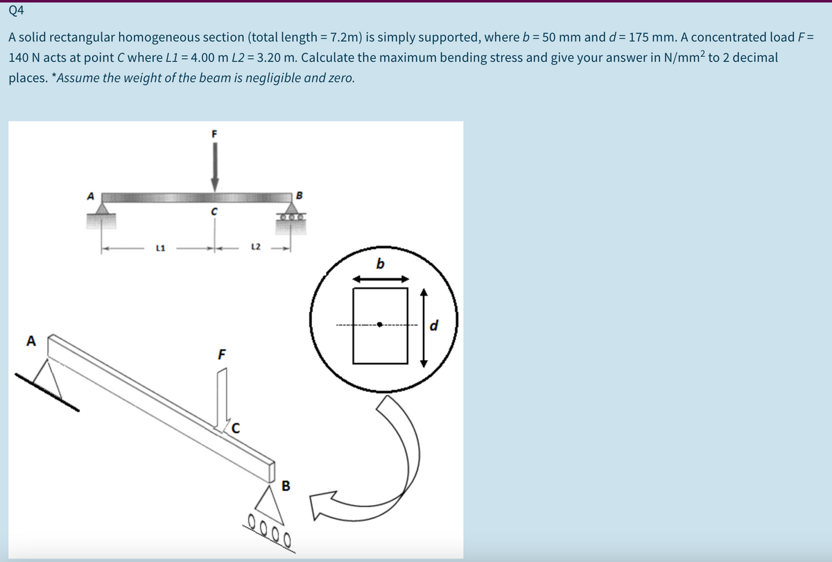 Q4
A solid rectangular homogeneous section (total length = 7.2m) is simply supported, where b = 50 mm and d = 175 mm. A concentrated load F=
140 N acts at point C where L1= 4.00 m L2 = 3.20 m. Calculate the maximum bending stress and give your answer in N/mm² to 2 decimal
%3D
places. *Assume the weight of the beam is negligible and zero.
F
200.
L1
L2
b
d
A
F
B
