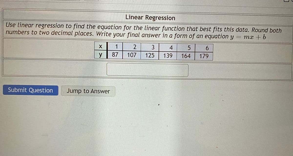 Linear Regression
Use linear regression to find the equation for the linear function that best fits this data. Round both
numbers to two decimal places. Write your final answer in a form of an equation y
mx + b
1
2
4
У
87
107
125
139
164
179
Submit Question
Jump to Answer
