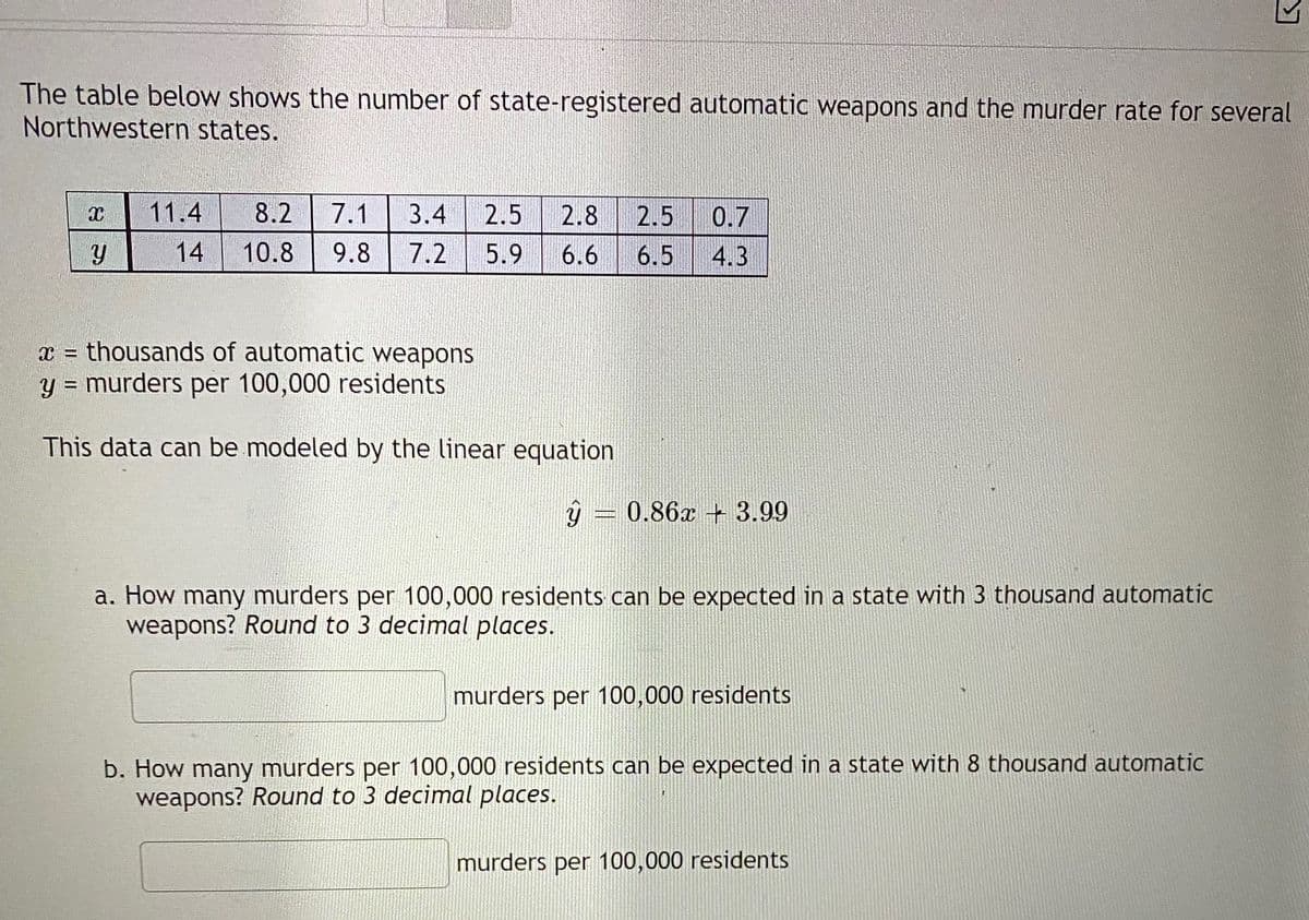 The table below shows the number of state-registered automatic weapons and the murder rate for several
Northwestern states.
11.4
8.2
7.1
3.4
2.5
2.8
2.5
0.7
14
10.8
9.8
7.2
5.9
6.6
6.5
4.3
x = thousands of automatic weapons
y = murders per 100,000 residents
%3D
This data can be modeled by the linear equation
0.86x + 3.99
a. How many murders per 100,000 residents can be expected in a state with 3 thousand automatic
weapons? Round to 3 decimal places.
murders per 100,000 residents
b. How many murders per 100,000 residents can be expected in a state with 8 thousand automatic
weapons? Round to 3 decimal places.
murders per 100,000 residents
