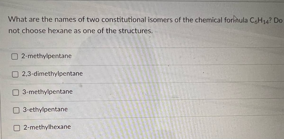 What are the names of two constitutional isomers of the chemical formula C6H14? Do
not choose hexane as one of the structures.
2-methylpentane
2,3-dimethylpentane
3-methylpentane
3-ethylpentane
2-methylhexane