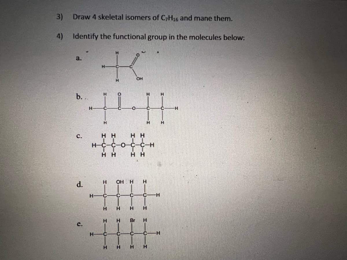 3)
Draw 4 skeletal isomers of C7H16 and mane them.
4) Identify the functional group in the molecules below:
a.
b. ..
с.
d.
е.
Н
H
Н-
Н
||||
I
нн
Н
Т
Н Н
Н-С-С-0-с-с-н
Н
С
H
Н Н
Н
C
OH H
Н
C С
нн
H
ОН
нн
H
Br
Н
H
Н
С H
Н
H
С С
Н Н
Н
-Н
Н
-Н