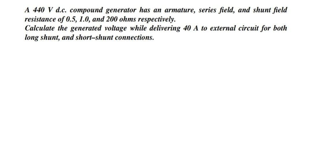 A 440 V d.c. compound generator has an armature, series field, and shunt field
resistance of 0.5, 1.0, and 200 ohms respectively.
Calculate the generated voltage while delivering 40 A to external circuit for both
long shunt, and short-shunt connections.
