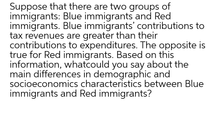 Suppose that there are two groups of
immigrants: Blue immigrants and Red
immigrants. Blue immigrants' contributions to
tax revenues are greater than their
contributions to expenditures. The opposite is
true for Red immigrants. Based on this
information, whatcould you say about the
main differences in demographic and
socioeconomics characteristics between Blue
immigrants and Red immigrants?
