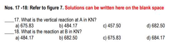 Nos. 17 -18: Refer to figure 7. Solutions can be written here on the blank space
_17. What is the vertical reaction at A in KN?
a) 675.83
_18. What is the reaction at B in KN?
a) 484.17
b) 484.17
c) 457.50
d) 682.50
b) 682.50
c) 675.83
d) 684.17
