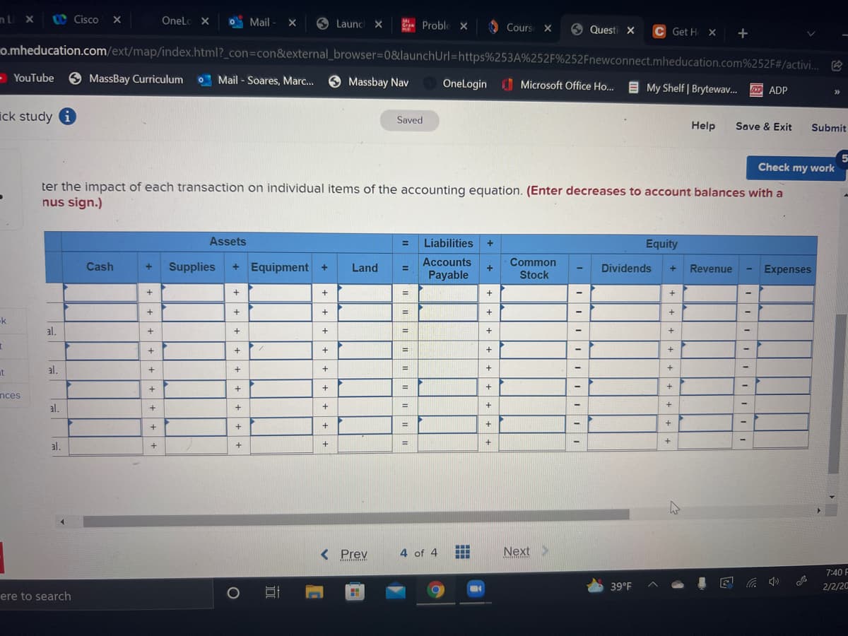 nL x
UC Cisco X
OneLc X
O Mail
- X
9 Launc X
E Proble ×
O Cours
Cours X
9 Questi X
C Get H X +
o.mheducation.com/ext/map/index.html?_con=con&external_browser=0&launchUrl=https%253A%252F%252Fnewconnect.mheducation.com%252F#/activi..
- YouTube 9 MassBay Curriculum
O Mail - Soares, Marc...
O Massbay Nav
OneLogin Microsoft Office Ho.
E My Shelf | Brytewav.
F ADP
ick study i
Saved
Help
Save & Exit
Submit
Check my work
ter the impact of each transaction on individual items of the accounting equation. (Enter decreases to account balances with a
nus sign.)
Assets
Liabilities
Equity
%D
Accounts
+ Equipment +
Common
Stock
Cash
Supplies
Land
Dividends
Revenue
Expenses
Payable
+
%3D
-k
al.
+
+
%3D
%3D
at
al.
%3D
nces
%3D
al.
%3D
al.
< Prev
4 of 4
Next >
7:40 F
39°F
2/2/20
ere to search
+ + + ++ +
|+ + + +
++ ++
+ + + +
+++ ++
+ + + +
+
+ + + + + + + + +
