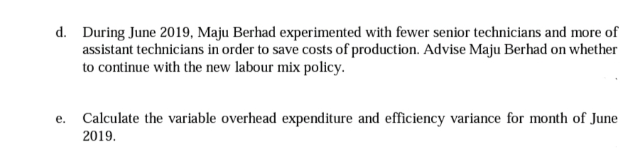 d. During June 2019, Maju Berhad experimented with fewer senior technicians and more of
assistant technicians in order to save costs of production. Advise Maju Berhad on whether
to continue with the new labour mix policy.
Calculate the variable overhead expenditure and efficiency variance for month of June
2019.
