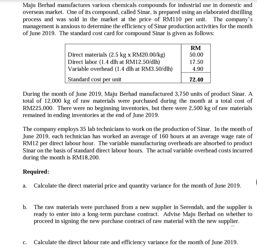 Maju Berhad manufactures various chemicals compounds for industrial use in domestic and
overseas market. One of its compound, called Sinar, is prepared using an elaborated distilling
process and was sold in the market at the price of RM110 per unit.
management is anxious to determine the efficiency of Sinar production activities for the month
of June 2019. The standard cost card for compound Sinar is given as follows:
The company's
RM
Direct materials (2.5 kg x RM20.00/kg)
Direct labor (1.4 dlh at RM12.50/dlh)
Variable overhead (1.4 dlh at RM3.50/dlh)
50.00
17.50
4.90
Standard cost per unit
72.40
During the month of June 2019, Maju Berhad manufactured 3,750 units of product Sinar. A
total of 12,000 kg of raw materials were purchased during the month at a total cost of
RM225,000. There were no beginning inventories, but there were 2,500 kg of raw materials
remained in ending inventories at the end of June 2019.
The company employs 35 lab technicians to work on the production of Sinar. In the month of
June 2019, each technician has worked an average of 160 hours at an average wage rate of
RM12 per direct labour hour. The variable manufacturing overheads are absorbed to product
Sinar on the basis of standard direct labour hours. The actual variable overhead costs incurred
during the month is RM18,200.
Required:
Calculate the direct material price and quantity variance for the month of June 2019.
The raw materials were purchased from a new supplier in Serendah, and the supplier is
ready to enter into a long-term purchase contract. Advise Maju Berhad on whether to
proceed in signing the new purchase contract of raw material with the new supplier.
Calculate the direct labour rate and efficiency variance for the month of June 2019.
